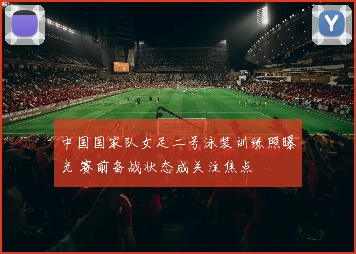 中国国家队女足二号泳装训练照曝光 赛前备战状态成关注焦点