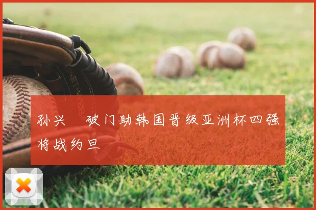 孙兴慜破门助韩国晋级亚洲杯四强将战约旦