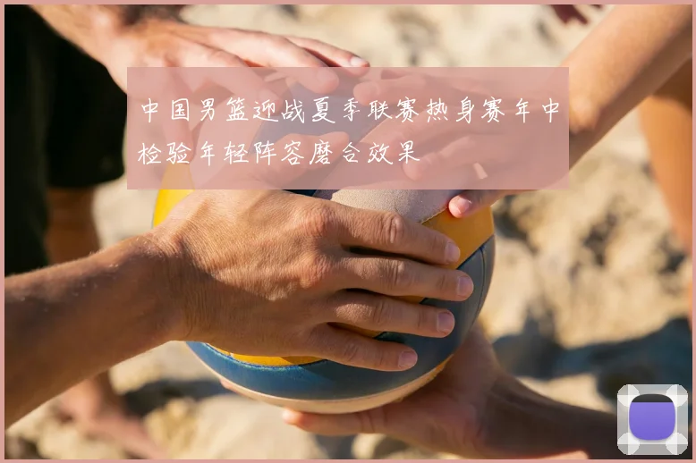 中国男篮迎战夏季联赛热身赛年中检验年轻阵容磨合效果