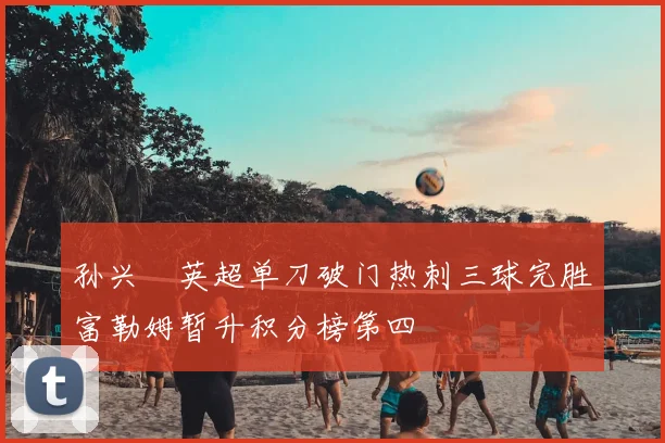 孙兴慜英超单刀破门热刺三球完胜富勒姆暂升积分榜第四