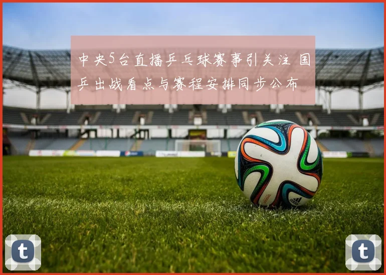 中央5台直播乒乓球赛事引关注 国乒出战看点与赛程安排同步公布