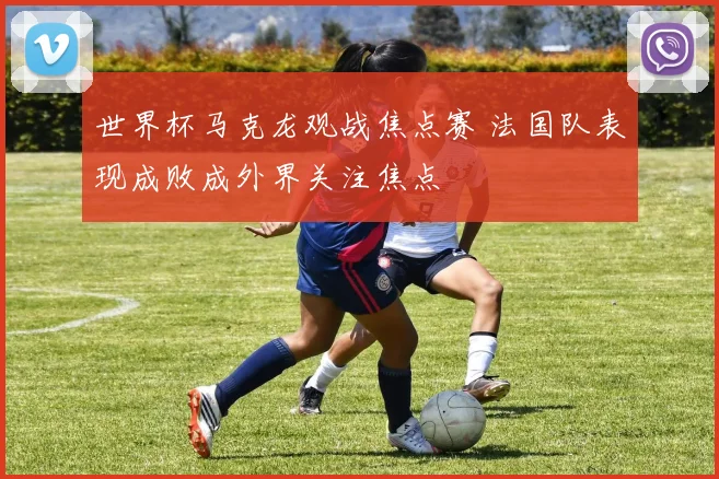 世界杯马克龙观战焦点赛 法国队表现成败成外界关注焦点