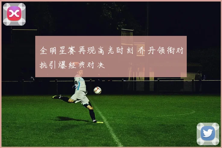 全明星赛再现高光时刻 乔丹领衔对抗引爆经典对决