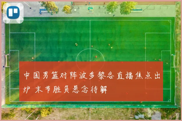 中国男篮对阵波多黎各直播焦点出炉 末节胜负悬念待解