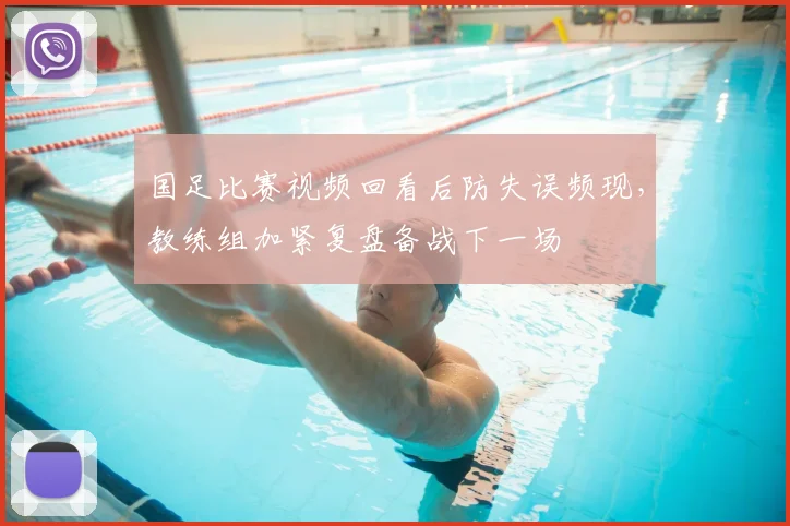 国足比赛视频回看后防失误频现，教练组加紧复盘备战下一场