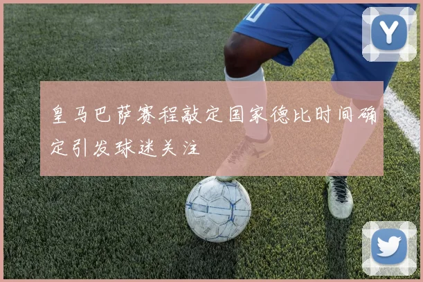 皇马巴萨赛程敲定国家德比时间确定引发球迷关注
