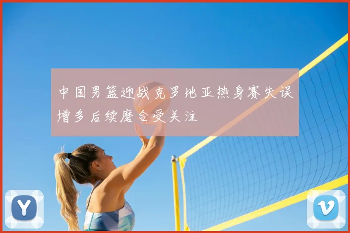 中国男篮迎战克罗地亚热身赛失误增多后续磨合受关注