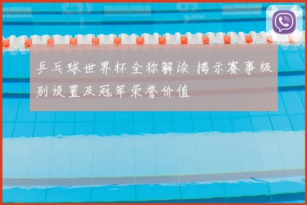 乒乓球世界杯全称解读 揭示赛事级别设置及冠军荣誉价值