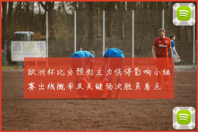 欧洲杯比分预测主力伤停影响小组赛出线概率及关键场次胜负看点