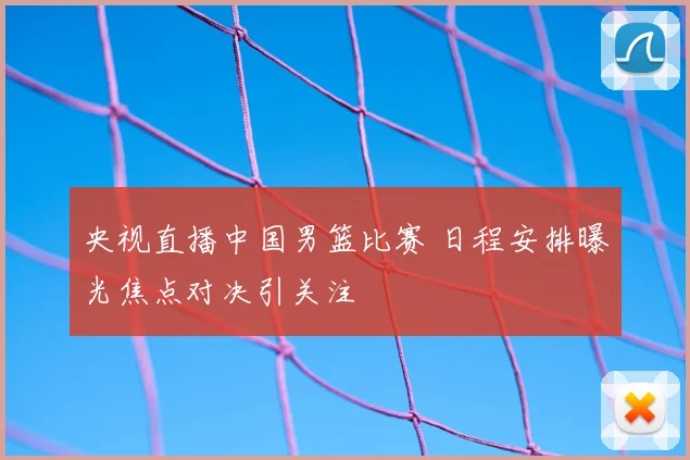 央视直播中国男篮比赛 日程安排曝光焦点对决引关注