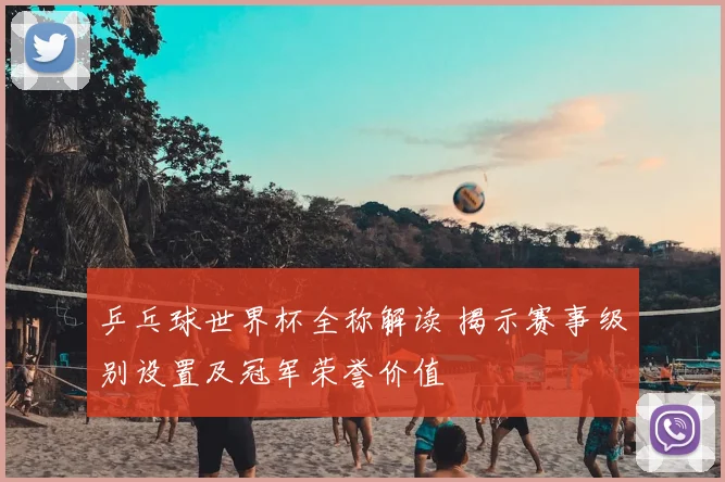 乒乓球世界杯全称解读 揭示赛事级别设置及冠军荣誉价值