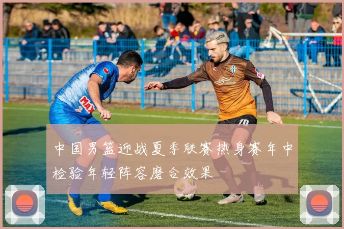 中国男篮迎战夏季联赛热身赛年中检验年轻阵容磨合效果