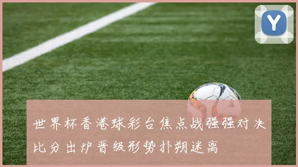 世界杯香港球彩台焦点战强强对决比分出炉晋级形势扑朔迷离