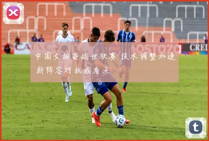 中国女排备战世联赛 技术调整加速 新阵容对抗成看点