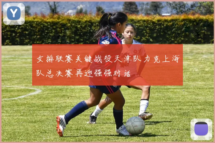 女排联赛关键战役天津队力克上海队总决赛再迎强强对话