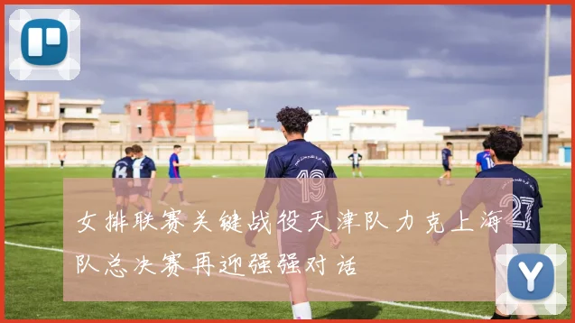 女排联赛关键战役天津队力克上海队总决赛再迎强强对话