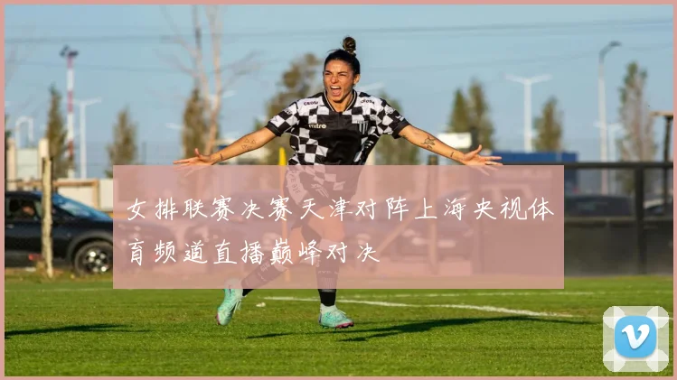 女排联赛决赛天津对阵上海央视体育频道直播巅峰对决