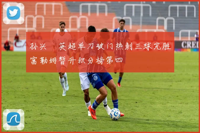 孙兴慜英超单刀破门热刺三球完胜富勒姆暂升积分榜第四