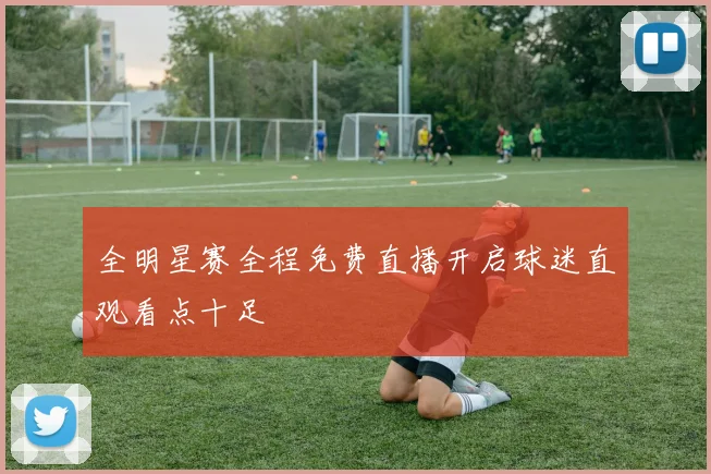 全明星赛全程免费直播开启球迷直观看点十足