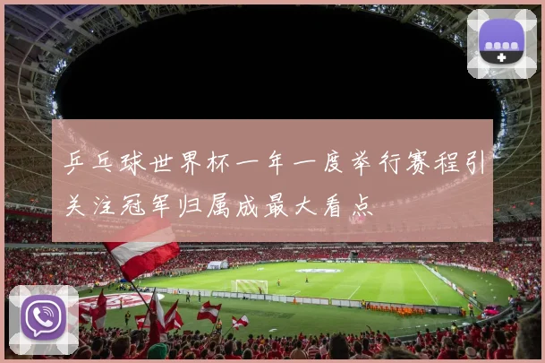 乒乓球世界杯一年一度举行赛程引关注冠军归属成最大看点