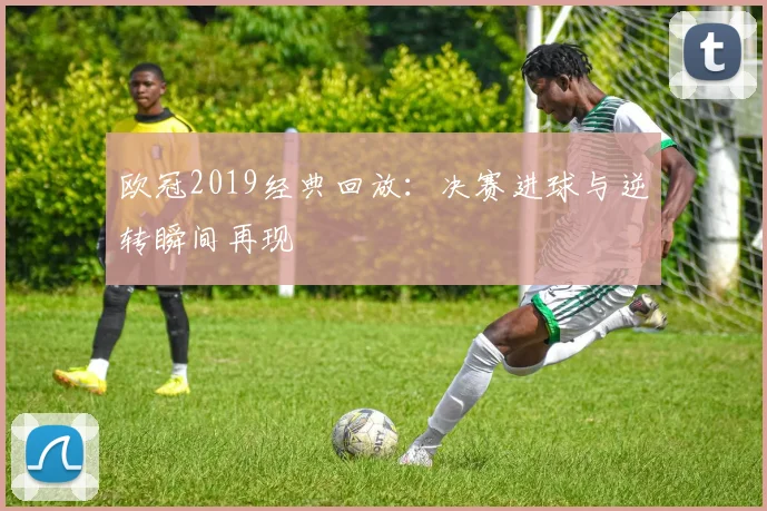 欧冠2019经典回放：决赛进球与逆转瞬间再现