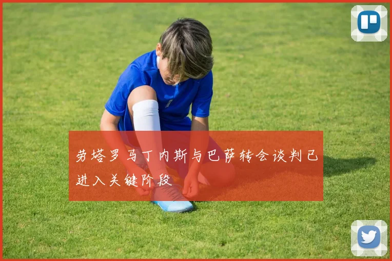 劳塔罗马丁内斯与巴萨转会谈判已进入关键阶段