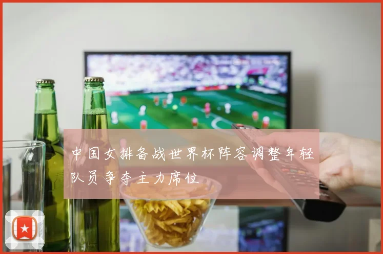 中国女排备战世界杯阵容调整年轻队员争夺主力席位