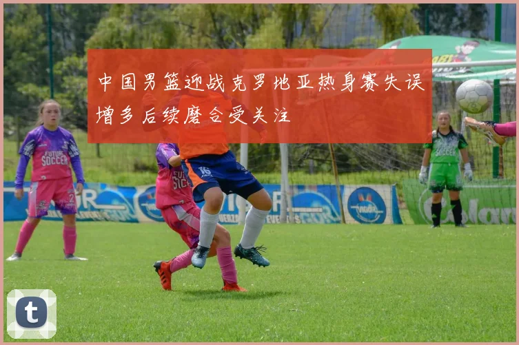 中国男篮迎战克罗地亚热身赛失误增多后续磨合受关注