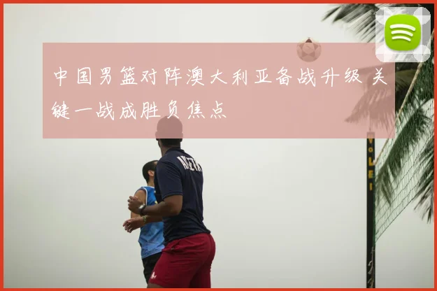 中国男篮对阵澳大利亚备战升级 关键一战成胜负焦点