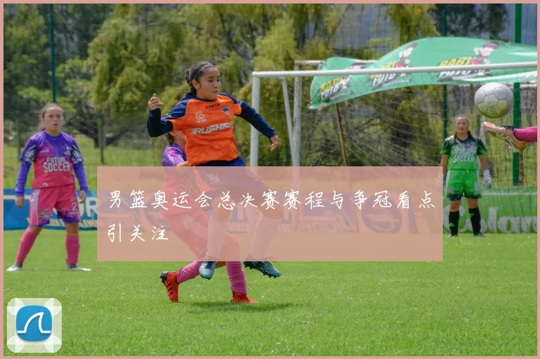 男篮奥运会总决赛赛程与争冠看点引关注