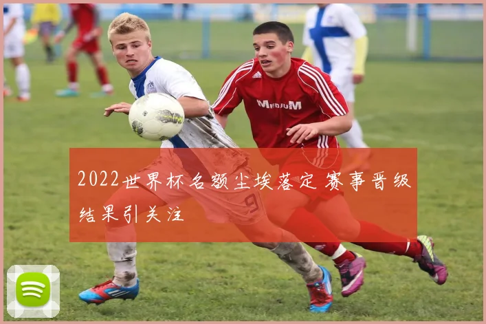 2022世界杯名额尘埃落定 赛事晋级结果引关注