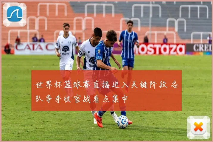 世界杯篮球赛直播进入关键阶段 各队争夺收官战看点集中
