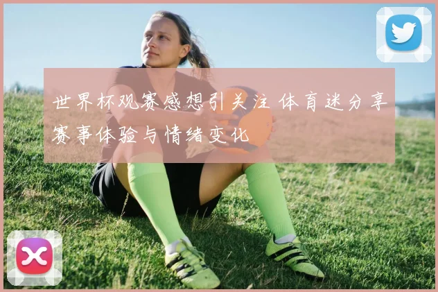 世界杯观赛感想引关注 体育迷分享赛事体验与情绪变化