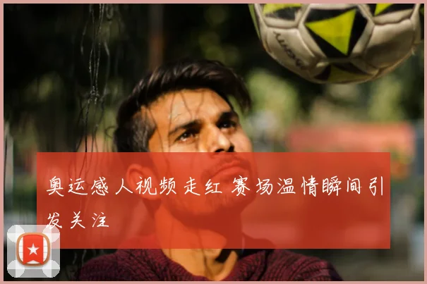 奥运感人视频走红 赛场温情瞬间引发关注